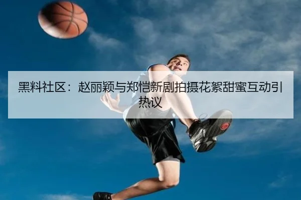 黑料社区：赵丽颖与郑恺新剧拍摄花絮甜蜜互动引热议